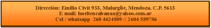 Cuadro de texto: Direcci�n: Emilio Civit 933, Malarg�e, Mendoza. C.P. 5613E mail: hueltencabanas@yahoo.com.ar  Cel / whatsapp  260 4624809 // 2604 589786