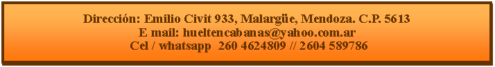 Cuadro de texto: Direcci�n: Emilio Civit 933, Malarg�e, Mendoza. C.P. 5613E mail: hueltencabanas@yahoo.com.ar  Cel / whatsapp  260 4624809 // 2604 589786