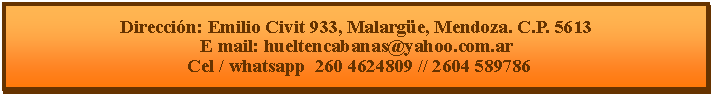 Cuadro de texto: Direcci�n: Emilio Civit 933, Malarg�e, Mendoza. C.P. 5613E mail: hueltencabanas@yahoo.com.ar  Cel / whatsapp  260 4624809 // 2604 589786